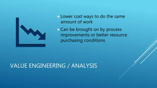 VALUE ENGINEERING / ANALYSIS
Lower cost ways to do the same
amount of work
Can be brought on by process
improvements or better resource
purchasing conditions
 
