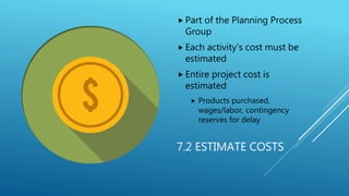 7.2 ESTIMATE COSTS
 Part of the Planning Process
Group
 Each activity’s cost must be
estimated
 Entire project cost is
...