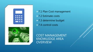 COST MANAGEMENT
KNOWLEDGE AREA
OVERVIEW
7.1 Plan Cost management
7.2 Estimate costs
7.3 determine budget
7.4 control c...
