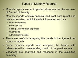 Types of Monthly Reports
• Monthly reports are an important document for the success
of Central University.
• Monthly reports contain financial and cost data (profit and
cost centre-wise), which include information such as :
– Monthly Revenue
– Product Cost
– Selling & Distribution Expenses
– Overheads
– Administrative costs
• These are useful in analysing the trends in the figures from
month to month.
• Some monthly reports also compare the trends with
reference to the corresponding month of the previous year
• Variances are analyzed and reasoned in the executive
summary
 