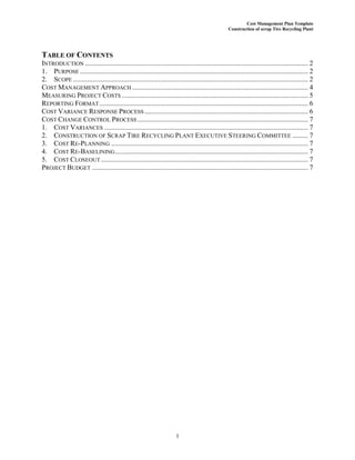 Cost Management Plan Template
Construction of scrap Tire Recycling Plant
1
TABLE OF CONTENTS
INTRODUCTION ................................................................................................................................ 2
1. PURPOSE ................................................................................................................................... 2
2. SCOPE ....................................................................................................................................... 2
COST MANAGEMENT APPROACH ..................................................................................................... 4
MEASURING PROJECT COSTS ........................................................................................................... 5
REPORTING FORMAT........................................................................................................................ 6
COST VARIANCE RESPONSE PROCESS.............................................................................................. 6
COST CHANGE CONTROL PROCESS .................................................................................................. 7
1. COST VARIANCES ..................................................................................................................... 7
2. CONSTRUCTION OF SCRAP TIRE RECYCLING PLANT EXECUTIVE STEERING COMMITTEE ......... 7
3. COST RE-PLANNING ................................................................................................................. 7
4. COST RE-BASELINING............................................................................................................... 7
5. COST CLOSEOUT....................................................................................................................... 7
PROJECT BUDGET ............................................................................................................................ 7
 