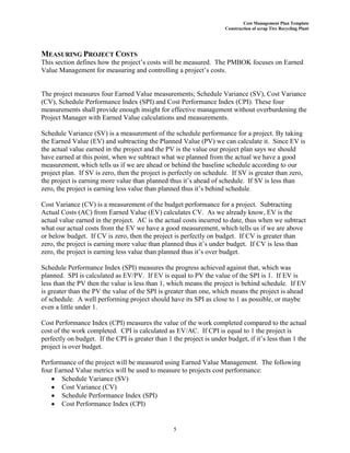 Cost Management Plan Template
Construction of scrap Tire Recycling Plant
5
MEASURING PROJECT COSTS
This section defines how the project’s costs will be measured. The PMBOK focuses on Earned
Value Management for measuring and controlling a project’s costs.
The project measures four Earned Value measurements; Schedule Variance (SV), Cost Variance
(CV), Schedule Performance Index (SPI) and Cost Performance Index (CPI). These four
measurements shall provide enough insight for effective management without overburdening the
Project Manager with Earned Value calculations and measurements.
Schedule Variance (SV) is a measurement of the schedule performance for a project. By taking
the Earned Value (EV) and subtracting the Planned Value (PV) we can calculate it. Since EV is
the actual value earned in the project and the PV is the value our project plan says we should
have earned at this point, when we subtract what we planned from the actual we have a good
measurement, which tells us if we are ahead or behind the baseline schedule according to our
project plan. If SV is zero, then the project is perfectly on schedule. If SV is greater than zero,
the project is earning more value than planned thus it’s ahead of schedule. If SV is less than
zero, the project is earning less value than planned thus it’s behind schedule.
Cost Variance (CV) is a measurement of the budget performance for a project. Subtracting
Actual Costs (AC) from Earned Value (EV) calculates CV. As we already know, EV is the
actual value earned in the project. AC is the actual costs incurred to date, thus when we subtract
what our actual costs from the EV we have a good measurement, which tells us if we are above
or below budget. If CV is zero, then the project is perfectly on budget. If CV is greater than
zero, the project is earning more value than planned thus it’s under budget. If CV is less than
zero, the project is earning less value than planned thus it’s over budget.
Schedule Performance Index (SPI) measures the progress achieved against that, which was
planned. SPI is calculated as EV/PV. If EV is equal to PV the value of the SPI is 1. If EV is
less than the PV then the value is less than 1, which means the project is behind schedule. If EV
is greater than the PV the value of the SPI is greater than one, which means the project is ahead
of schedule. A well performing project should have its SPI as close to 1 as possible, or maybe
even a little under 1.
Cost Performance Index (CPI) measures the value of the work completed compared to the actual
cost of the work completed. CPI is calculated as EV/AC. If CPI is equal to 1 the project is
perfectly on budget. If the CPI is greater than 1 the project is under budget, if it’s less than 1 the
project is over budget.
Performance of the project will be measured using Earned Value Management. The following
four Earned Value metrics will be used to measure to projects cost performance:
Schedule Variance (SV)
Cost Variance (CV)
Schedule Performance Index (SPI)
Cost Performance Index (CPI)
 