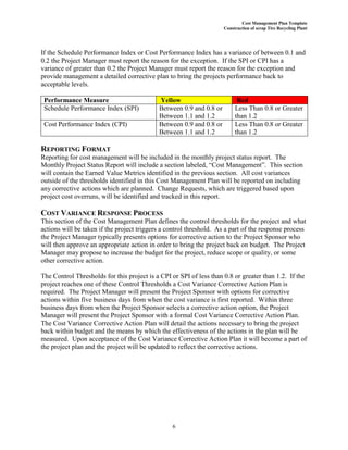 Cost Management Plan Template
Construction of scrap Tire Recycling Plant
6
If the Schedule Performance Index or Cost Performance Index has a variance of between 0.1 and
0.2 the Project Manager must report the reason for the exception. If the SPI or CPI has a
variance of greater than 0.2 the Project Manager must report the reason for the exception and
provide management a detailed corrective plan to bring the projects performance back to
acceptable levels.
Performance Measure Yellow Red
Schedule Performance Index (SPI) Between 0.9 and 0.8 or
Between 1.1 and 1.2
Less Than 0.8 or Greater
than 1.2
Cost Performance Index (CPI) Between 0.9 and 0.8 or
Between 1.1 and 1.2
Less Than 0.8 or Greater
than 1.2
REPORTING FORMAT
Reporting for cost management will be included in the monthly project status report. The
Monthly Project Status Report will include a section labeled, “Cost Management”. This section
will contain the Earned Value Metrics identified in the previous section. All cost variances
outside of the thresholds identified in this Cost Management Plan will be reported on including
any corrective actions which are planned. Change Requests, which are triggered based upon
project cost overruns, will be identified and tracked in this report.
COST VARIANCE RESPONSE PROCESS
This section of the Cost Management Plan defines the control thresholds for the project and what
actions will be taken if the project triggers a control threshold. As a part of the response process
the Project Manager typically presents options for corrective action to the Project Sponsor who
will then approve an appropriate action in order to bring the project back on budget. The Project
Manager may propose to increase the budget for the project, reduce scope or quality, or some
other corrective action.
The Control Thresholds for this project is a CPI or SPI of less than 0.8 or greater than 1.2. If the
project reaches one of these Control Thresholds a Cost Variance Corrective Action Plan is
required. The Project Manager will present the Project Sponsor with options for corrective
actions within five business days from when the cost variance is first reported. Within three
business days from when the Project Sponsor selects a corrective action option, the Project
Manager will present the Project Sponsor with a formal Cost Variance Corrective Action Plan.
The Cost Variance Corrective Action Plan will detail the actions necessary to bring the project
back within budget and the means by which the effectiveness of the actions in the plan will be
measured. Upon acceptance of the Cost Variance Corrective Action Plan it will become a part of
the project plan and the project will be updated to reflect the corrective actions.
 