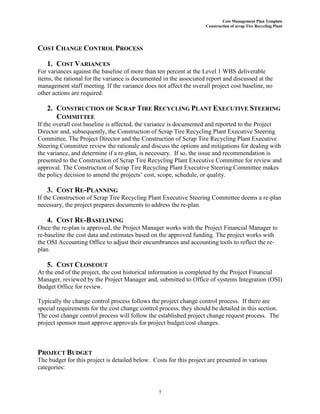Cost Management Plan Template
Construction of scrap Tire Recycling Plant
7
COST CHANGE CONTROL PROCESS
1. COST VARIANCES
For variances against the baseline of more than ten percent at the Level 1 WBS deliverable
items, the rational for the variance is documented in the associated report and discussed at the
management staff meeting. If the variance does not affect the overall project cost baseline, no
other actions are required.
2. CONSTRUCTION OF SCRAP TIRE RECYCLING PLANT EXECUTIVE STEERING
COMMITTEE
If the overall cost baseline is affected, the variance is documented and reported to the Project
Director and, subsequently, the Construction of Scrap Tire Recycling Plant Executive Steering
Committee. The Project Director and the Construction of Scrap Tire Recycling Plant Executive
Steering Committee review the rationale and discuss the options and mitigations for dealing with
the variance, and determine if a re-plan, is necessary. If so, the issue and recommendation is
presented to the Construction of Scrap Tire Recycling Plant Executive Committee for review and
approval. The Construction of Scrap Tire Recycling Plant Executive Steering Committee makes
the policy decision to amend the projects’ cost, scope, schedule, or quality.
3. COST RE-PLANNING
If the Construction of Scrap Tire Recycling Plant Executive Steering Committee deems a re-plan
necessary, the project prepares documents to address the re-plan.
4. COST RE-BASELINING
Once the re-plan is approved, the Project Manager works with the Project Financial Manager to
re-baseline the cost data and estimates based on the approved funding. The project works with
the OSI Accounting Office to adjust their encumbrances and accounting tools to reflect the re-
plan.
5. COST CLOSEOUT
At the end of the project, the cost historical information is completed by the Project Financial
Manager, reviewed by the Project Manager and, submitted to Office of systems Integration (OSI)
Budget Office for review.
Typically the change control process follows the project change control process. If there are
special requirements for the cost change control process, they should be detailed in this section.
The cost change control process will follow the established project change request process. The
project sponsor must approve approvals for project budget/cost changes.
PROJECT BUDGET
The budget for this project is detailed below. Costs for this project are presented in various
categories:
 