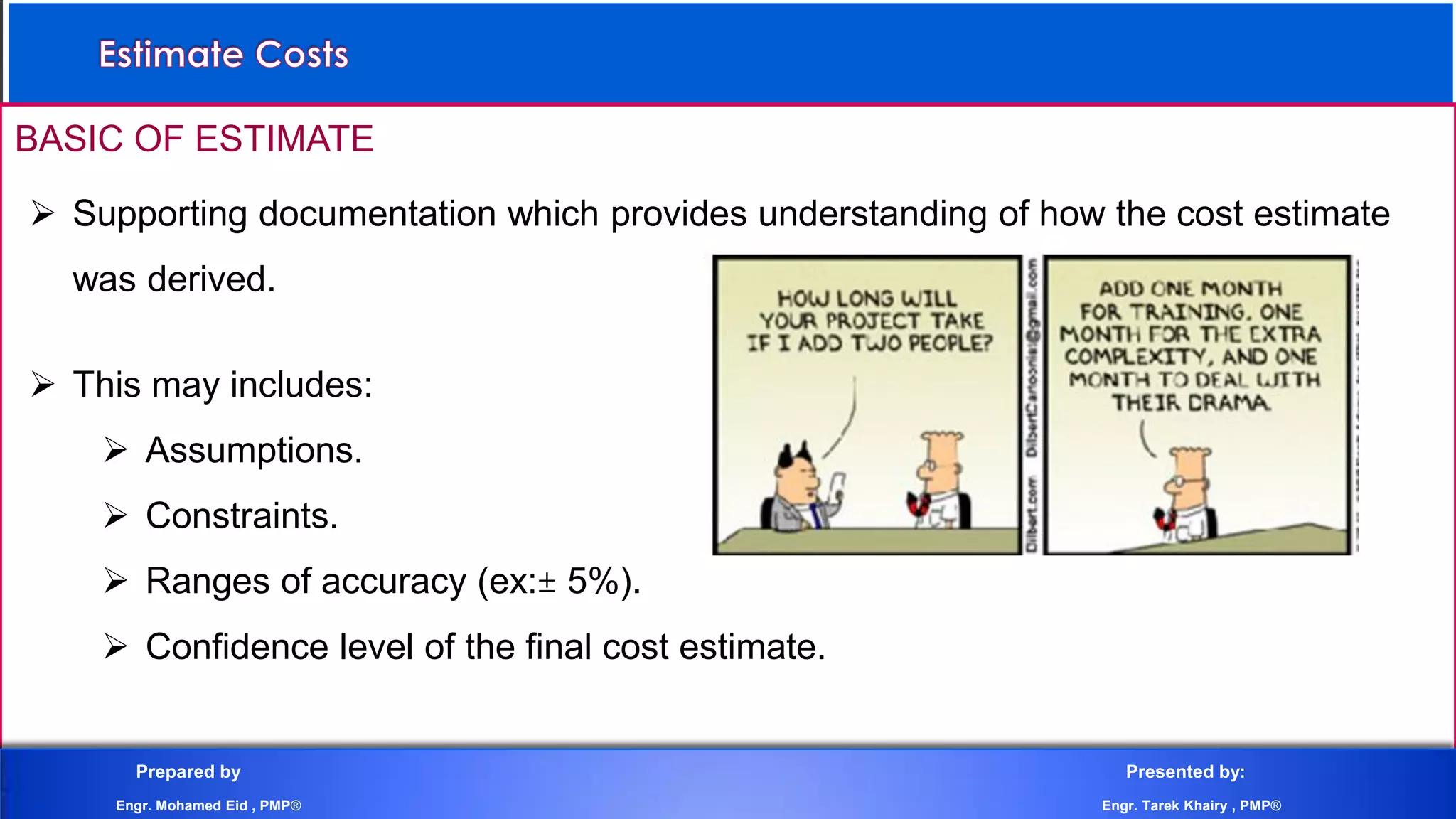 BASIC OF ESTIMATE
 Supporting documentation which provides understanding of how the cost estimate
was derived.
 This may includes:
 Assumptions.
 Constraints.
 Ranges of accuracy (ex: 5%).
 Confidence level of the final cost estimate.
Prepared by Presented by:
Engr. Mohamed Eid , PMP® Engr. Tarek Khairy , PMP®
 
