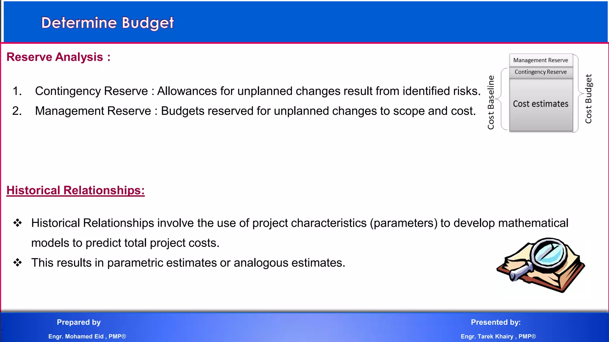 Reserve Analysis :
1. Contingency Reserve : Allowances for unplanned changes result from identified risks.
2. Management Reserve : Budgets reserved for unplanned changes to scope and cost.
Historical Relationships:
 Historical Relationships involve the use of project characteristics (parameters) to develop mathematical
models to predict total project costs.
 This results in parametric estimates or analogous estimates.
Prepared by Presented by:
Engr. Mohamed Eid , PMP® Engr. Tarek Khairy , PMP®
 