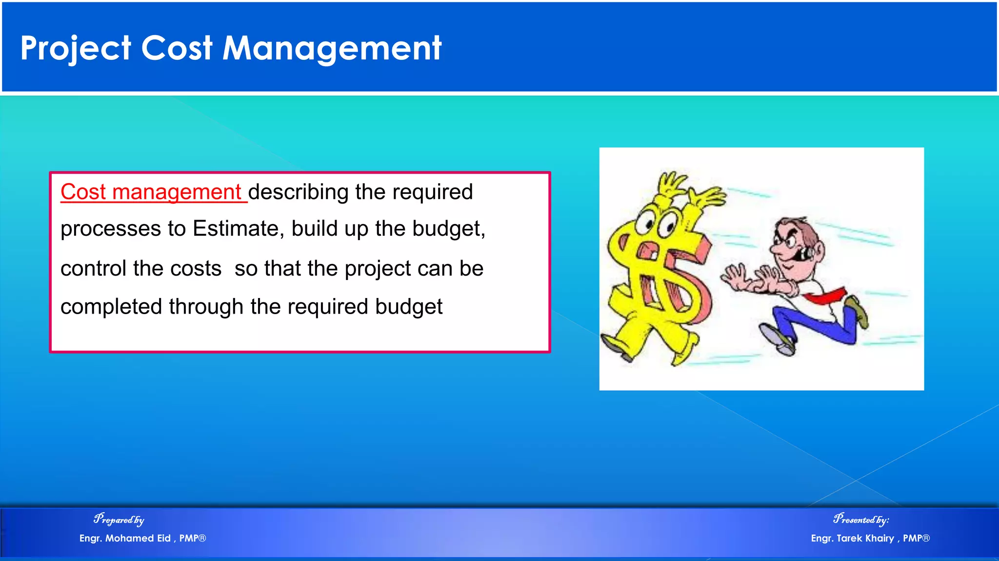 Project Cost Management
Cost management describing the required
processes to Estimate, build up the budget,
control the costs so that the project can be
completed through the required budget
Preparedby Presentedby:
Engr. Mohamed Eid , PMP® Engr. Tarek Khairy , PMP®
 