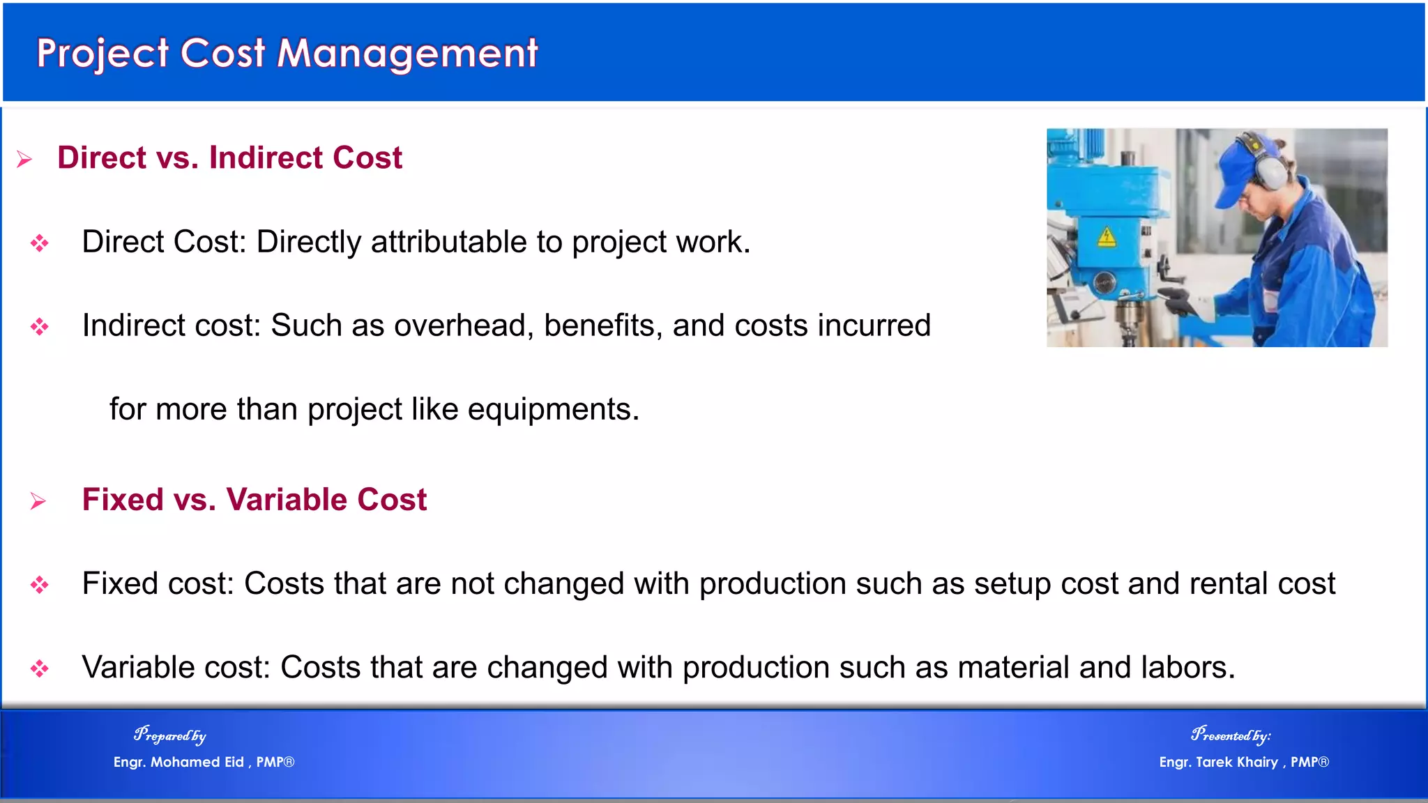  Direct vs. Indirect Cost
 Direct Cost: Directly attributable to project work.
 Indirect cost: Such as overhead, benefits, and costs incurred
for more than project like equipments.
 Fixed vs. Variable Cost
 Fixed cost: Costs that are not changed with production such as setup cost and rental cost
 Variable cost: Costs that are changed with production such as material and labors.
Preparedby Presentedby:
Engr. Mohamed Eid , PMP® Engr. Tarek Khairy , PMP®
 