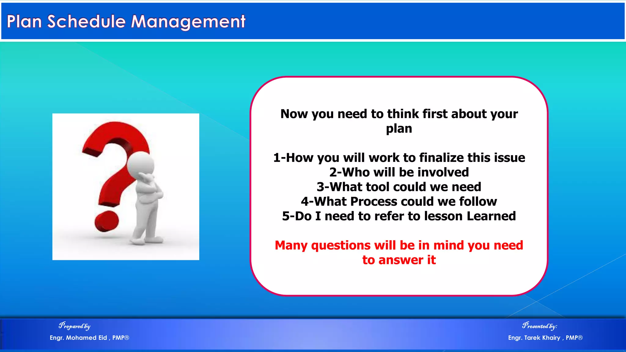 Now you need to think first about your
plan
1-How you will work to finalize this issue
2-Who will be involved
3-What tool could we need
4-What Process could we follow
5-Do I need to refer to lesson Learned
Many questions will be in mind you need
to answer it
Preparedby Presentedby:
Engr. Mohamed Eid , PMP® Engr. Tarek Khairy , PMP®
 