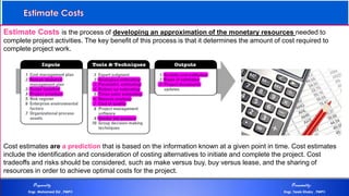 Estimate Costs is the process of developing an approximation of the monetary resources needed to
complete project activities. The key benefit of this process is that it determines the amount of cost required to
complete project work.
Cost estimates are a prediction that is based on the information known at a given point in time. Cost estimates
include the identification and consideration of costing alternatives to initiate and complete the project. Cost
tradeoffs and risks should be considered, such as make versus buy, buy versus lease, and the sharing of
resources in order to achieve optimal costs for the project.
Estimate Costs
Preparedby Presentedby:
Engr. Mohamed Eid , PMP® Engr. Tarek Khairy , PMP®
 