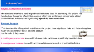Project Management Software
The software referred to here might be any software used for estimating. If a project has
hundreds or thousands of activities, each of which has similar cost components added
like overhead, software can significantly speed up the calculations.
Reserve Analysis
.This involves identifying which activities on the project have significant risks and determining how
much time and money to set aside to account
for the risks if they occur.
contingency reserves are used for known risks, which are specifically identified risks.
management reserve is used to accommodate unknown risks, or unidentified risks.
Prepared by Presented by:
Engr. Mohamed Eid , PMP® Engr. Tarek Khairy , PMP®
 