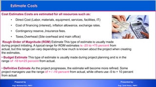 Cost Estimates:Costs are estimated for all resources such as:
• Direct Cost (Labor, materials, equipment, services, facilities, IT)
• Cost of financing (interest), inflation allowance, exchange rates.
• Contingency reserve.,Insurance fees.
• Taxes,Overhead (Site overhead and main office)
Rough Order of Magnitude (ROM) Estimate This type of estimate is usually made
during project initiating. A typical range for ROM estimates is -25 to +75 percent from
actual, but this range can vary depending on how much is known about the project when creating
the estimates.
• Budget Estimate This type of estimate is usually made during project planning and is in the
range of -10 to+25 percent from actual.
• Definitive Estimate As the project progresses, the estimate will become more refined. Some
project managers use the range of + / -10 percent from actual, while others use -5 to + 10 percent
from actual.
Prepared by Presented by:
Engr. Mohamed Eid , PMP® Engr. Tarek Khairy , PMP®
 