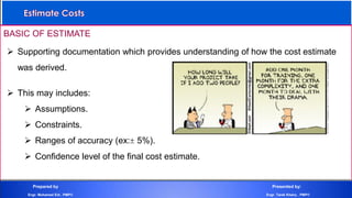 BASIC OF ESTIMATE
 Supporting documentation which provides understanding of how the cost estimate
was derived.
 This may includes:
 Assumptions.
 Constraints.
 Ranges of accuracy (ex: 5%).
 Confidence level of the final cost estimate.
Prepared by Presented by:
Engr. Mohamed Eid , PMP® Engr. Tarek Khairy , PMP®
 