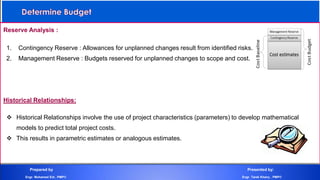 Reserve Analysis :
1. Contingency Reserve : Allowances for unplanned changes result from identified risks.
2. Management Reserve : Budgets reserved for unplanned changes to scope and cost.
Historical Relationships:
 Historical Relationships involve the use of project characteristics (parameters) to develop mathematical
models to predict total project costs.
 This results in parametric estimates or analogous estimates.
Prepared by Presented by:
Engr. Mohamed Eid , PMP® Engr. Tarek Khairy , PMP®
 