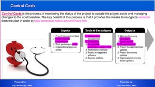 Control Costs is the process of monitoring the status of the project to update the project costs and managing
changes to the cost baseline. The key benefit of this process is that it provides the means to recognize variance
from the plan in order to take corrective action and minimize risk
Prepared by Presented by:
Engr. Mohamed Eid , PMP® Engr. Tarek Khairy , PMP®
 