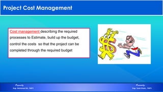 Project Cost Management
Cost management describing the required
processes to Estimate, build up the budget,
control the costs so that the project can be
completed through the required budget
Preparedby Presentedby:
Engr. Mohamed Eid , PMP® Engr. Tarek Khairy , PMP®
 