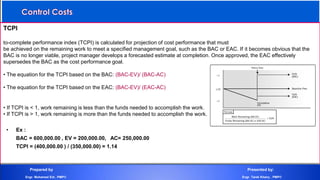 TCPI
to-complete performance index (TCPI) is calculated for projection of cost performance that must
be achieved on the remaining work to meet a specified management goal, such as the BAC or EAC. If it becomes obvious that the
BAC is no longer viable, project manager develops a forecasted estimate at completion. Once approved, the EAC effectively
supersedes the BAC as the cost performance goal.
• The equation for the TCPI based on the BAC: (BAC-EV)/ (BAC-AC)
• The equation for the TCPI based on the EAC: (BAC-EV)/ (EAC-AC)
• If TCPI is < 1, work remaining is less than the funds needed to accomplish the work.
• If TCPI is > 1, work remaining is more than the funds needed to accomplish the work.
• Ex :
BAC = 600,000.00 , EV = 200,000.00, AC= 250,000.00
TCPI = (400,000.00 ) / (350,000.00) = 1.14
Prepared by Presented by:
Engr. Mohamed Eid , PMP® Engr. Tarek Khairy , PMP®
 