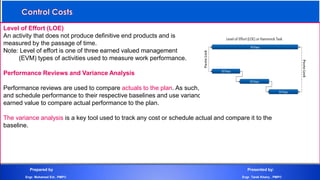 Level of Effort (LOE)
An activity that does not produce definitive end products and is
measured by the passage of time.
Note: Level of effort is one of three earned valued management
(EVM) types of activities used to measure work performance.
Performance Reviews and Variance Analysis
Performance reviews are used to compare actuals to the plan. As such, they compare cost performance
and schedule performance to their respective baselines and use variance analysis, trend analysis and
earned value to compare actual performance to the plan.
The variance analysis is a key tool used to track any cost or schedule actual and compare it to the
baseline.
Prepared by Presented by:
Engr. Mohamed Eid , PMP® Engr. Tarek Khairy , PMP®
 