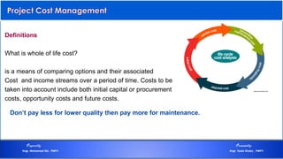 Definitions
What is whole of life cost?
is a means of comparing options and their associated
Cost and income streams over a period of time. Costs to be
taken into account include both initial capital or procurement
costs, opportunity costs and future costs.
Don’t pay less for lower quality then pay more for maintenance.
Preparedby Presentedby:
Engr. Mohamed Eid , PMP® Engr. Tarek Khairy , PMP®
 