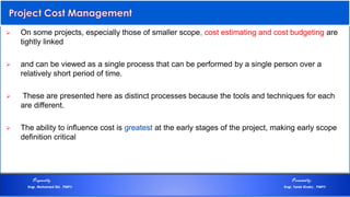  On some projects, especially those of smaller scope, cost estimating and cost budgeting are
tightly linked
 and can be viewed as a single process that can be performed by a single person over a
relatively short period of time.
 These are presented here as distinct processes because the tools and techniques for each
are different.
 The ability to influence cost is greatest at the early stages of the project, making early scope
definition critical
Preparedby Presentedby:
Engr. Mohamed Eid , PMP® Engr. Tarek Khairy , PMP®
 