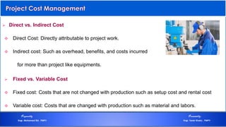  Direct vs. Indirect Cost
 Direct Cost: Directly attributable to project work.
 Indirect cost: Such as overhead, benefits, and costs incurred
for more than project like equipments.
 Fixed vs. Variable Cost
 Fixed cost: Costs that are not changed with production such as setup cost and rental cost
 Variable cost: Costs that are changed with production such as material and labors.
Preparedby Presentedby:
Engr. Mohamed Eid , PMP® Engr. Tarek Khairy , PMP®
 