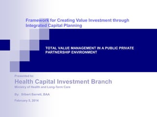 TOTAL VALUE MANAGEMENT IN A PUBLIC PRIVATE
PARTNERSHIP ENVIRONMENT
Health Capital Investment Branch
By: Silbert Barrett, BAA
Framework for Creating Value Investment through
Integrated Capital Planning
Ministry of Health and Long-Term Care
Presented to:
February 5, 2014
 