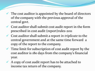  The cost auditor is appointed by the board of directors
of the company with the previous approval of the
central govt.
 Cost auditor shall submit cost audit report in the form
prescribed in cost audit (report)rules-2011
 Cost auditor shall submit a report in triplicate to the
central government and at the same time forward a
copy of the report to the company.
 Time limit for subscription of cost audit report by the
cost auditor is 180 days from the company’s financial
year.
 A copy of cost audit report has to be attached to
income tax return of the company.
 