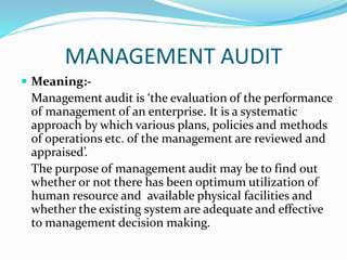 MANAGEMENT AUDIT
 Meaning:-
Management audit is ‘the evaluation of the performance
of management of an enterprise. It is a systematic
approach by which various plans, policies and methods
of operations etc. of the management are reviewed and
appraised’.
The purpose of management audit may be to find out
whether or not there has been optimum utilization of
human resource and available physical facilities and
whether the existing system are adequate and effective
to management decision making.
 