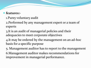  features:-
1.Purey voluntary audit
2.Performed by any management expert or a team of
experts
3.It is an audit of managerial policies and their
adequacies to meet corporate objectives
4.It may be ordered by the management on an ad-hoc
basis for a specific purpose
5. Management auditor has to report to the management
6.Management auditor makes recommendations for
improvement in managerial performance.
 