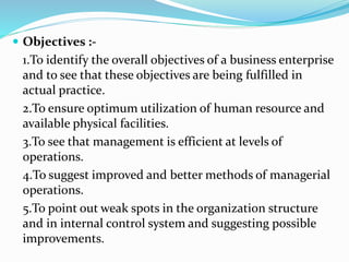  Objectives :-
1.To identify the overall objectives of a business enterprise
and to see that these objectives are being fulfilled in
actual practice.
2.To ensure optimum utilization of human resource and
available physical facilities.
3.To see that management is efficient at levels of
operations.
4.To suggest improved and better methods of managerial
operations.
5.To point out weak spots in the organization structure
and in internal control system and suggesting possible
improvements.
 