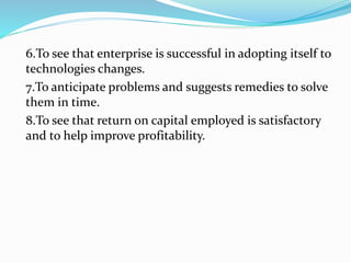 6.To see that enterprise is successful in adopting itself to
technologies changes.
7.To anticipate problems and suggests remedies to solve
them in time.
8.To see that return on capital employed is satisfactory
and to help improve profitability.
 