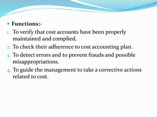  Functions:-
1. To verify that cost accounts have been properly
maintained and complied.
2. To check their adherence to cost accounting plan.
3. To detect errors and to prevent frauds and possible
misappropriations.
4. To guide the management to take a corrective actions
related to cost.
 