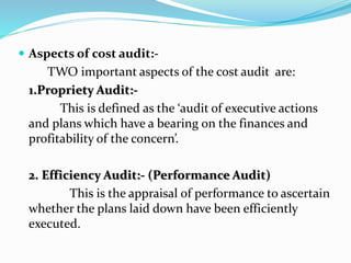  Aspects of cost audit:-
TWO important aspects of the cost audit are:
1.Propriety Audit:-
This is defined as the ‘audit of executive actions
and plans which have a bearing on the finances and
profitability of the concern’.
2. Efficiency Audit:- (Performance Audit)
This is the appraisal of performance to ascertain
whether the plans laid down have been efficiently
executed.
 