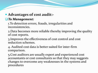  Advantages of cost audit:-
To Management:
1.To detection errors, frauds, irregularities and
inconsistencies.
2.Data becomes more reliable thereby improving the quality
of cost reports.
3.Improves the effectiveness of cost control and cost
reduction schemes.
4. Audited cost data is better suited for inter-firm
comparison.
5.Cost auditors are usually expert and experienced cost
accountants or cost consultants so that they may suggests
changes to overcome any weaknesses in the systems and
procedures
 