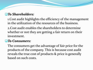 To Shareholders:
1.Cost audit highlights the efficiency of the management
in the utilization of the resources of the business.
2.Cost audit enables the shareholders to determine
whether or not they are getting a fair return on their
investment.
To Consumers:
The consumers get the advantage of fair price for the
products of the company. This is because cost audit
reveals the true cost of products & price is generally
based on such costs.
 