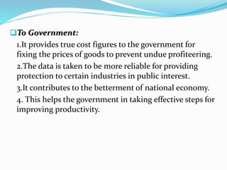 To Government:
1.It provides true cost figures to the government for
fixing the prices of goods to prevent undue profiteering.
2.The data is taken to be more reliable for providing
protection to certain industries in public interest.
3.It contributes to the betterment of national economy.
4. This helps the government in taking effective steps for
improving productivity.
 