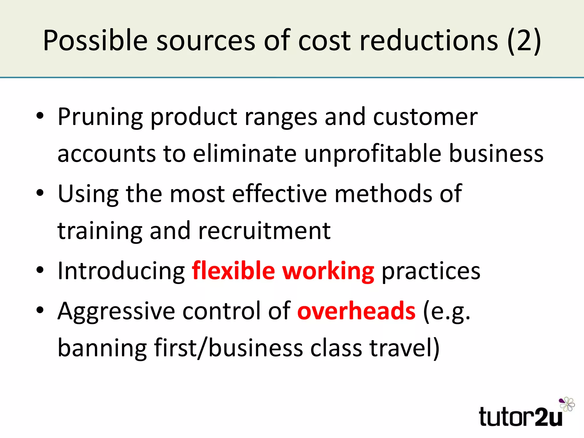 Possible sources of cost reductions (2) Pruning product ranges and customer accounts to eliminate unprofitable business Using the most effective methods of training and recruitment Introducing  flexible working  practices Aggressive control of  overheads  (e.g. banning first/business class travel) 