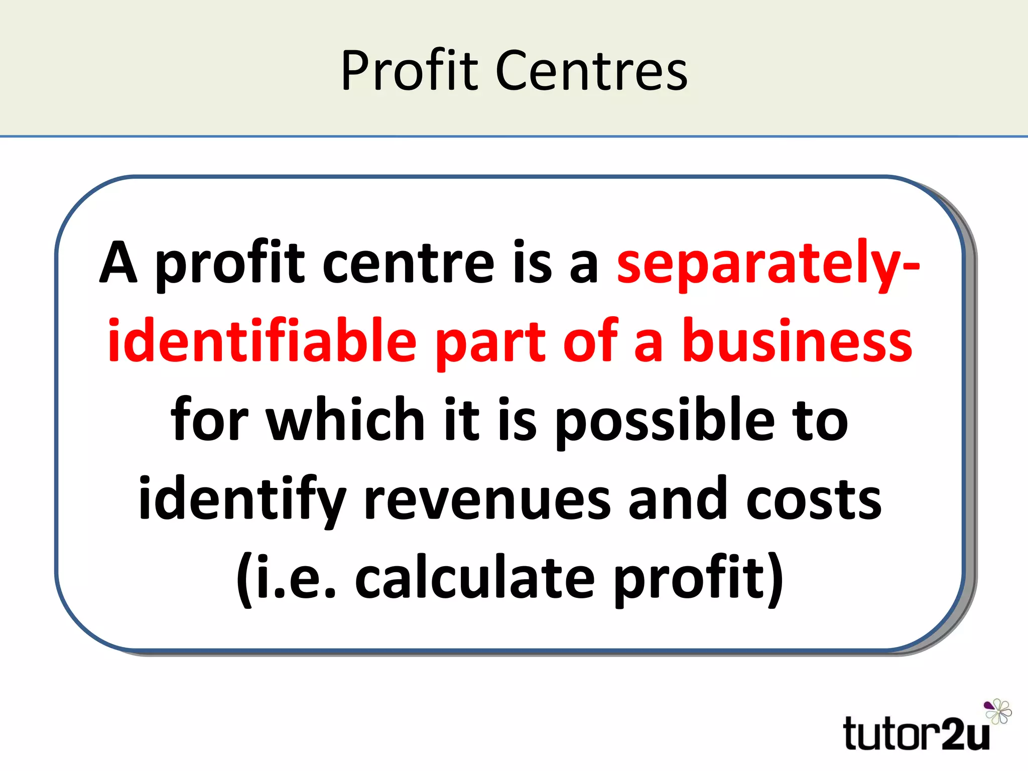 Profit Centres A profit centre is a  separately-identifiable part of a business  for which it is possible to identify revenues and costs (i.e. calculate profit) 