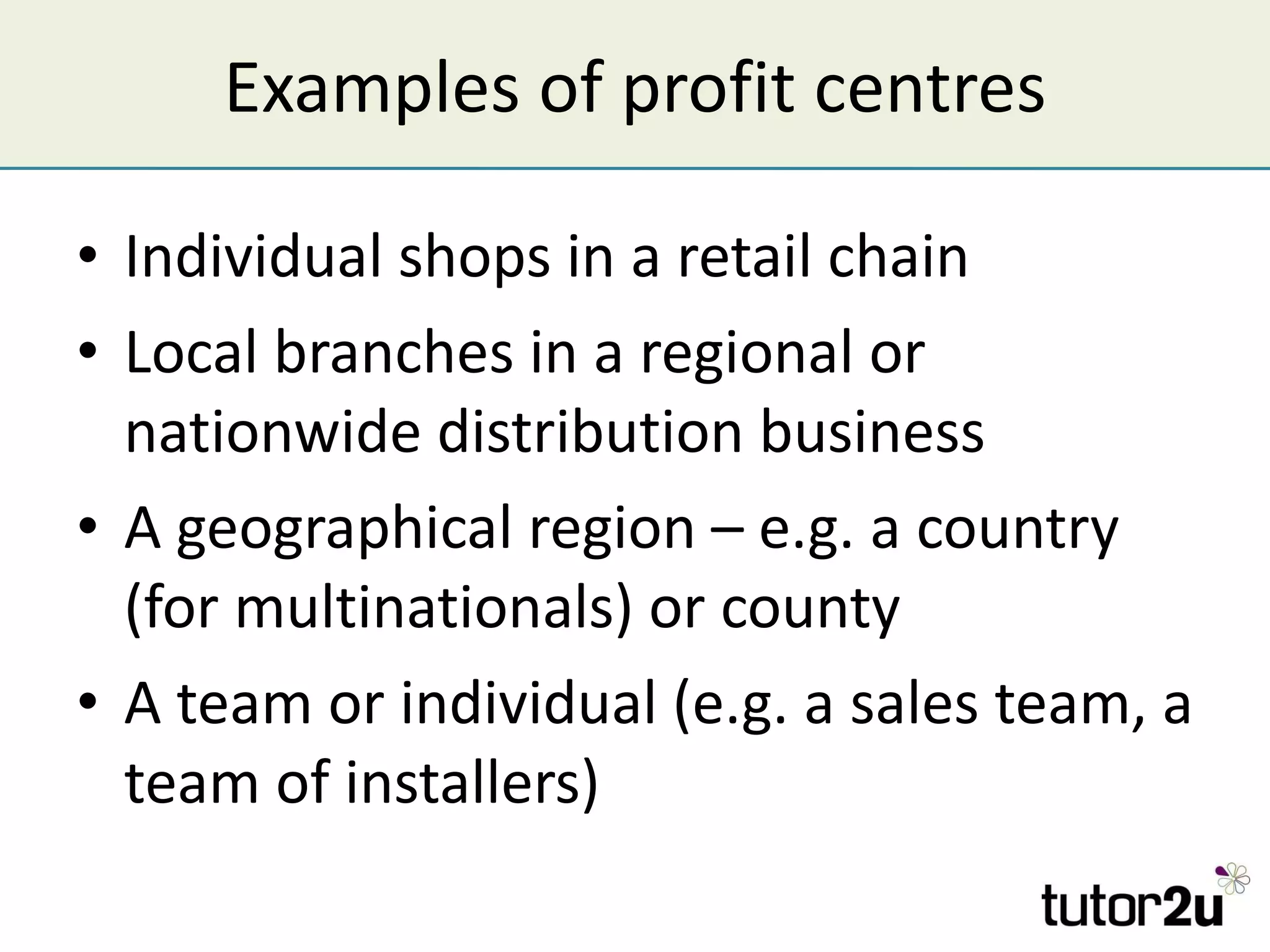 Examples of profit centres Individual shops in a retail chain Local branches in a regional or nationwide distribution business A geographical region – e.g. a country (for multinationals) or county A team or individual (e.g. a sales team, a team of installers) 
