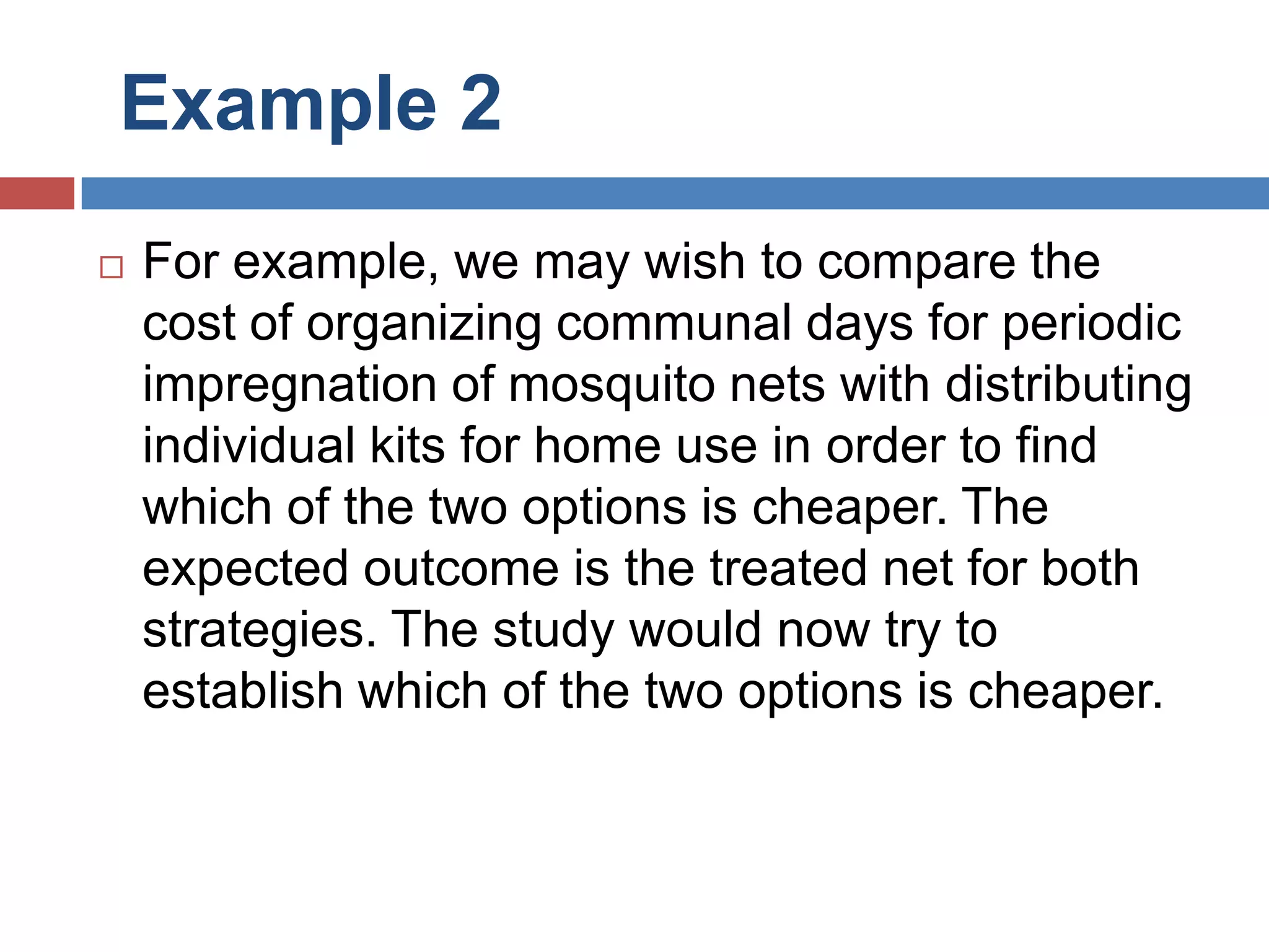 Example 2
 For example, we may wish to compare the
cost of organizing communal days for periodic
impregnation of mosquito nets with distributing
individual kits for home use in order to find
which of the two options is cheaper. The
expected outcome is the treated net for both
strategies. The study would now try to
establish which of the two options is cheaper.
 