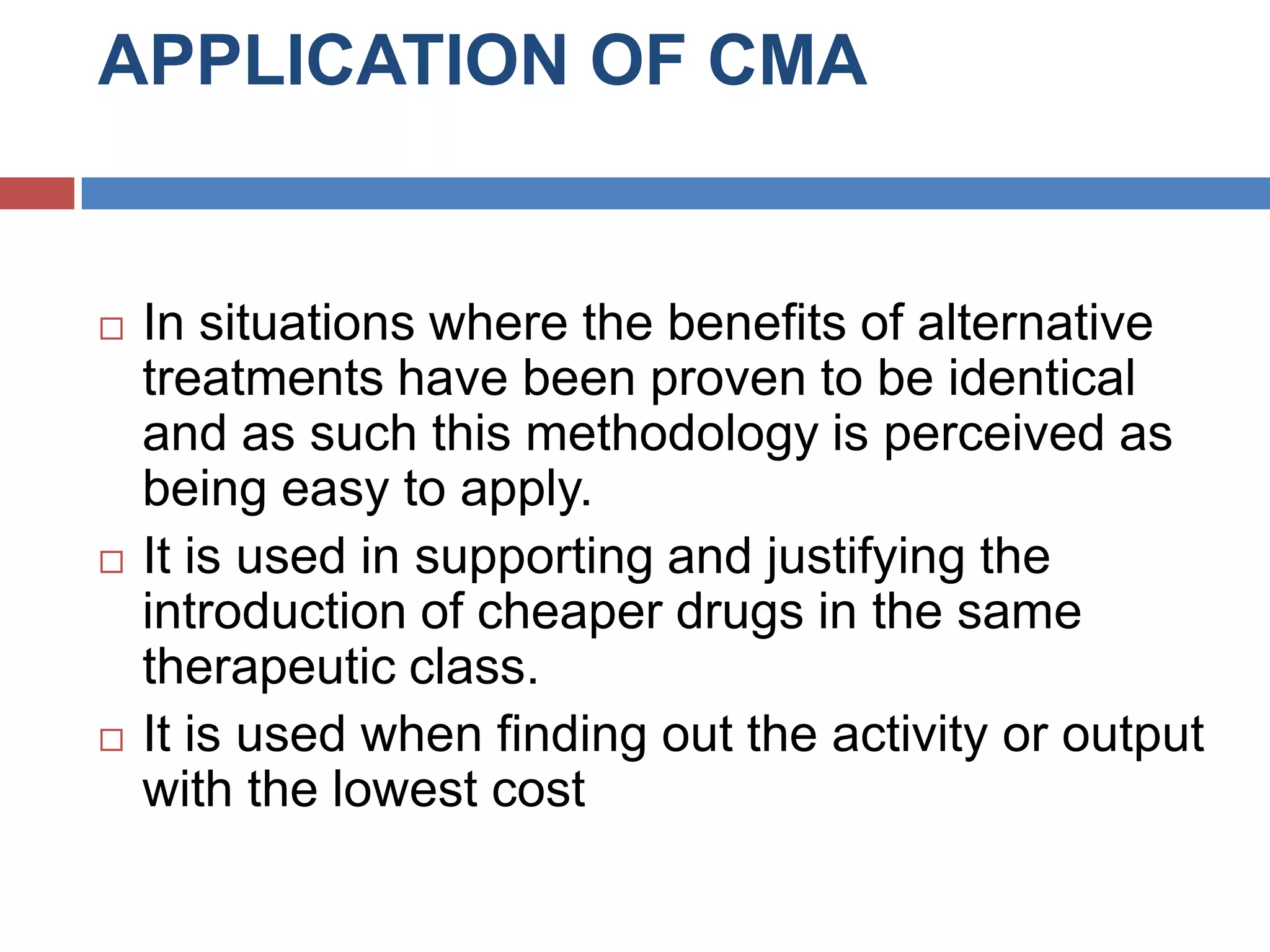 APPLICATION OF CMA
 In situations where the benefits of alternative
treatments have been proven to be identical
and as such this methodology is perceived as
being easy to apply.
 It is used in supporting and justifying the
introduction of cheaper drugs in the same
therapeutic class.
 It is used when finding out the activity or output
with the lowest cost
 