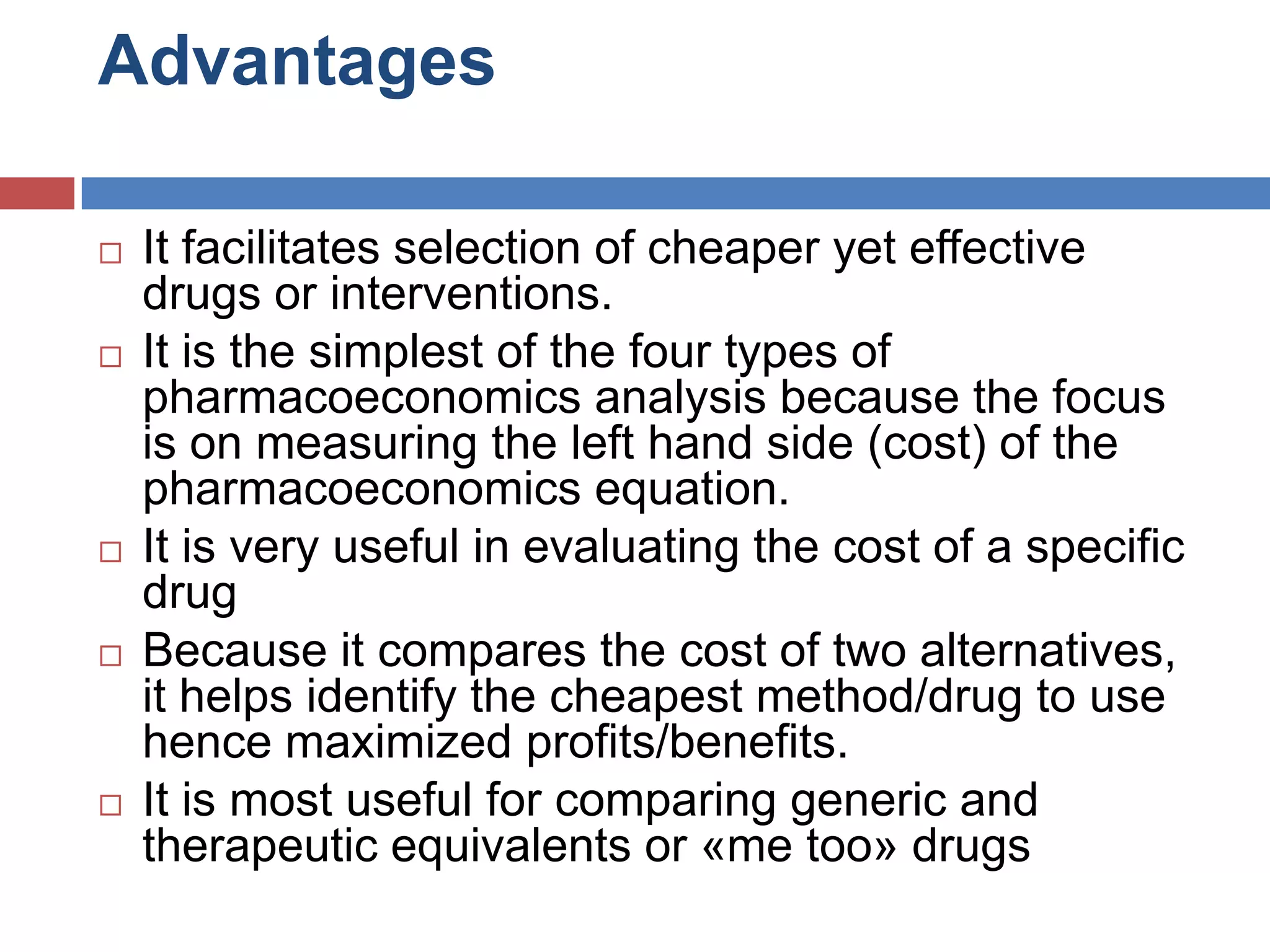 Advantages
 It facilitates selection of cheaper yet effective
drugs or interventions.
 It is the simplest of the four types of
pharmacoeconomics analysis because the focus
is on measuring the left hand side (cost) of the
pharmacoeconomics equation.
 It is very useful in evaluating the cost of a specific
drug
 Because it compares the cost of two alternatives,
it helps identify the cheapest method/drug to use
hence maximized profits/benefits.
 It is most useful for comparing generic and
therapeutic equivalents or «me too» drugs
 