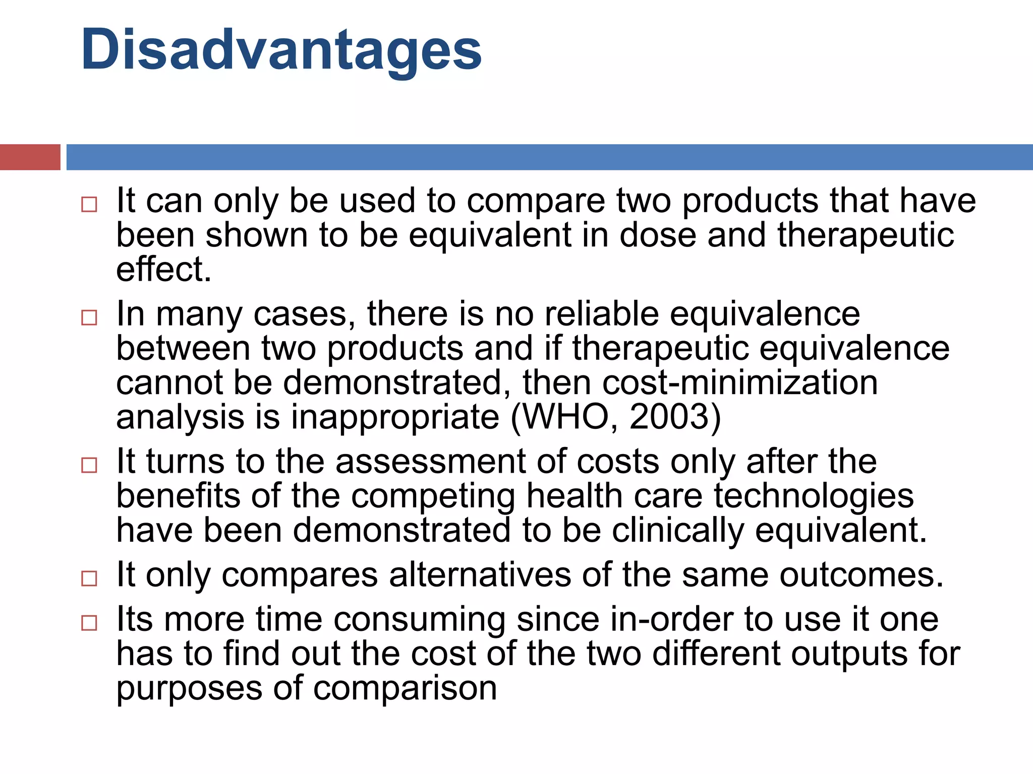 Disadvantages
 It can only be used to compare two products that have
been shown to be equivalent in dose and therapeutic
effect.
 In many cases, there is no reliable equivalence
between two products and if therapeutic equivalence
cannot be demonstrated, then cost-minimization
analysis is inappropriate (WHO, 2003)
 It turns to the assessment of costs only after the
benefits of the competing health care technologies
have been demonstrated to be clinically equivalent.
 It only compares alternatives of the same outcomes.
 Its more time consuming since in-order to use it one
has to find out the cost of the two different outputs for
purposes of comparison
 