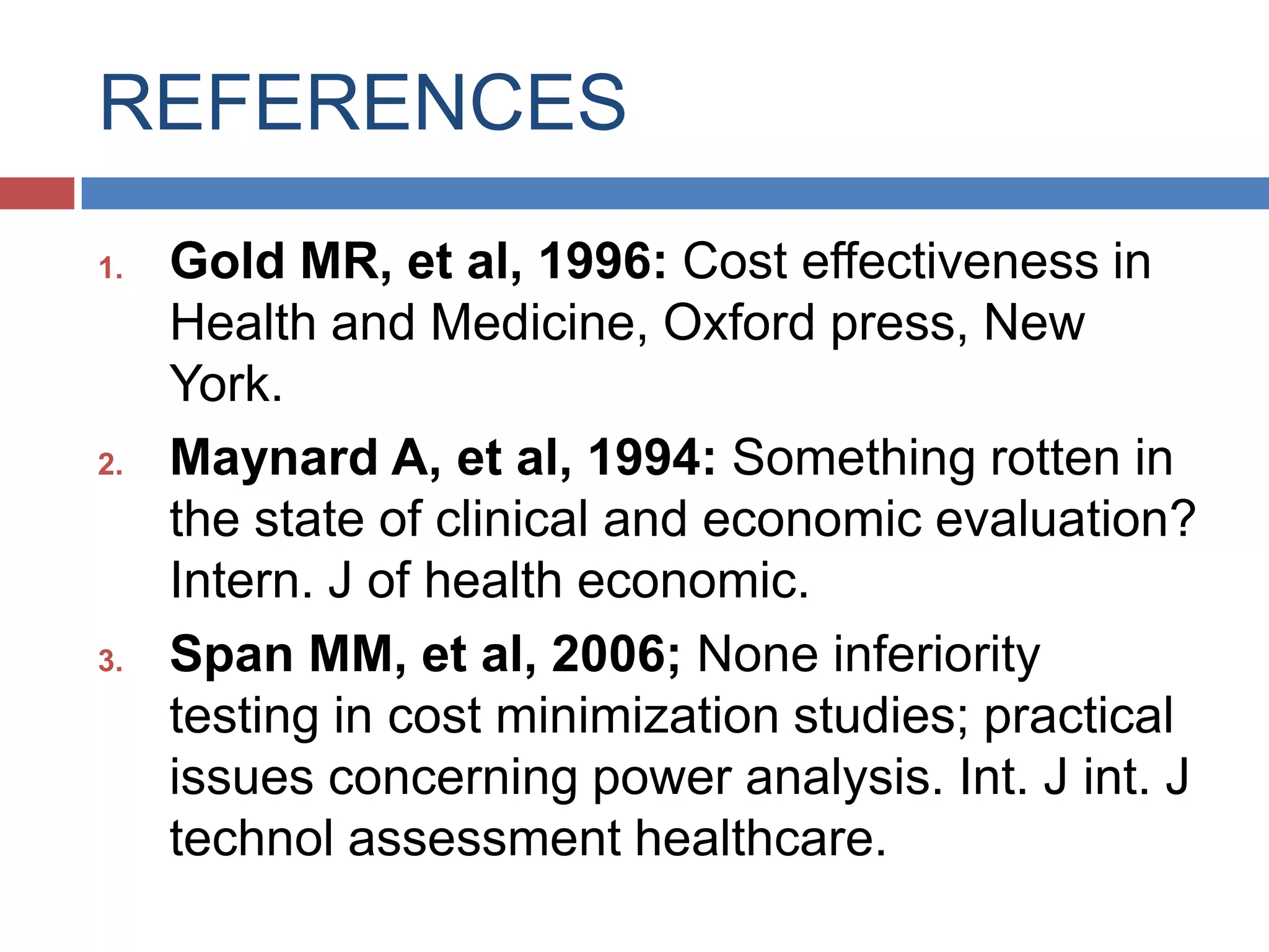 REFERENCES
1. Gold MR, et al, 1996: Cost effectiveness in
Health and Medicine, Oxford press, New
York.
2. Maynard A, et al, 1994: Something rotten in
the state of clinical and economic evaluation?
Intern. J of health economic.
3. Span MM, et al, 2006; None inferiority
testing in cost minimization studies; practical
issues concerning power analysis. Int. J int. J
technol assessment healthcare.
 