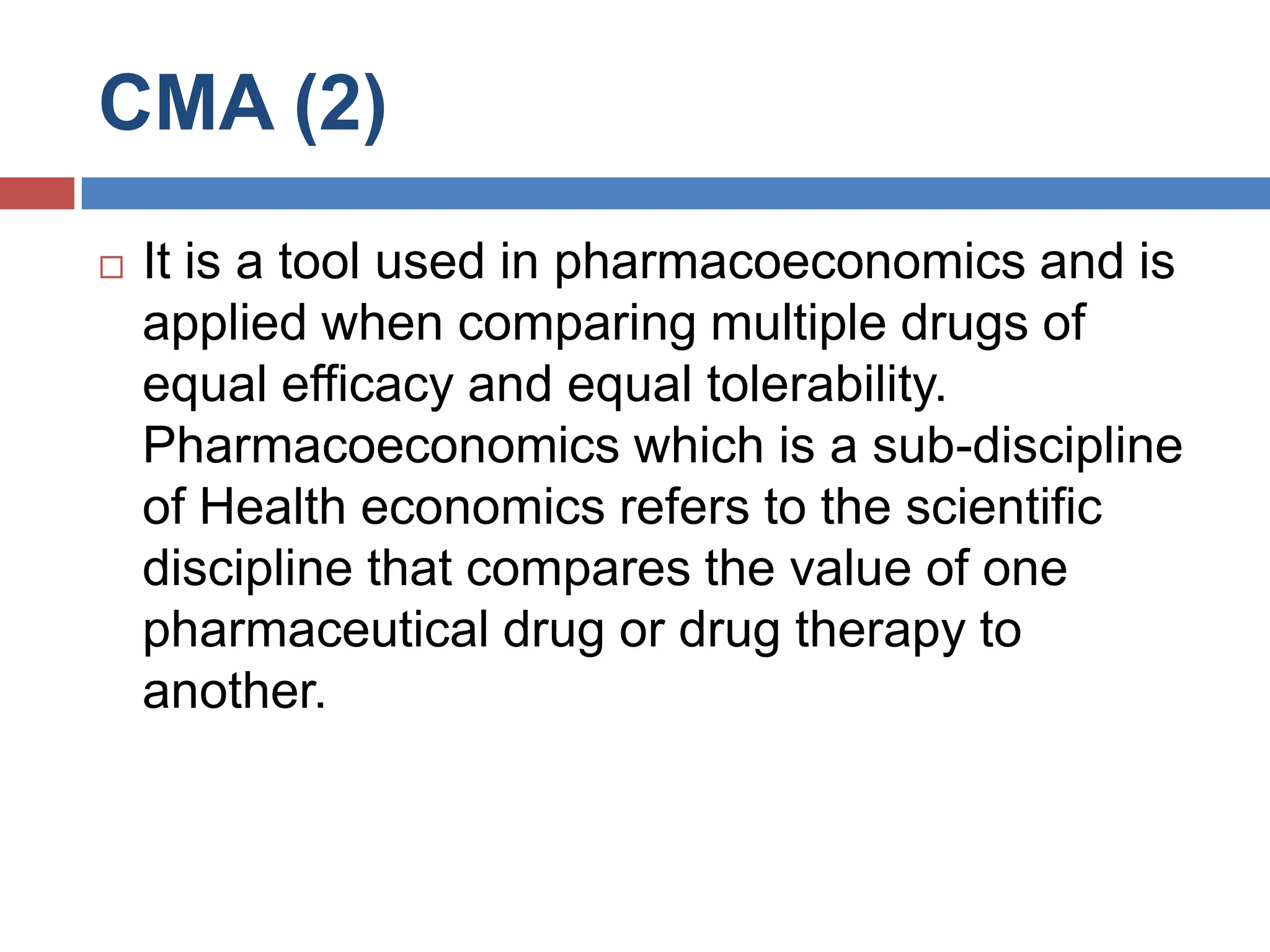 CMA (2)
 It is a tool used in pharmacoeconomics and is
applied when comparing multiple drugs of
equal efficacy and equal tolerability.
Pharmacoeconomics which is a sub-discipline
of Health economics refers to the scientific
discipline that compares the value of one
pharmaceutical drug or drug therapy to
another.
 