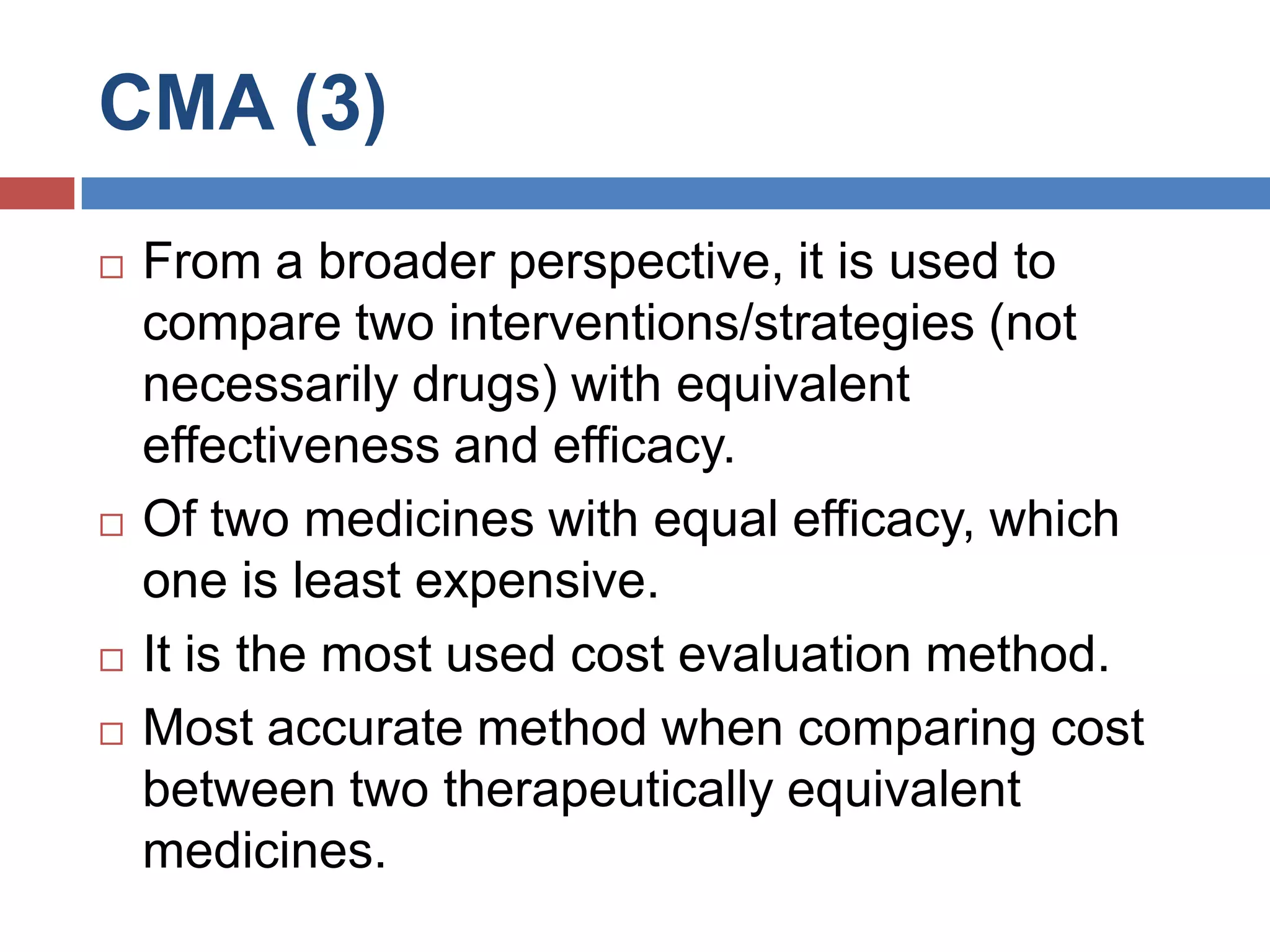 CMA (3)
 From a broader perspective, it is used to
compare two interventions/strategies (not
necessarily drugs) with equivalent
effectiveness and efficacy.
 Of two medicines with equal efficacy, which
one is least expensive.
 It is the most used cost evaluation method.
 Most accurate method when comparing cost
between two therapeutically equivalent
medicines.
 