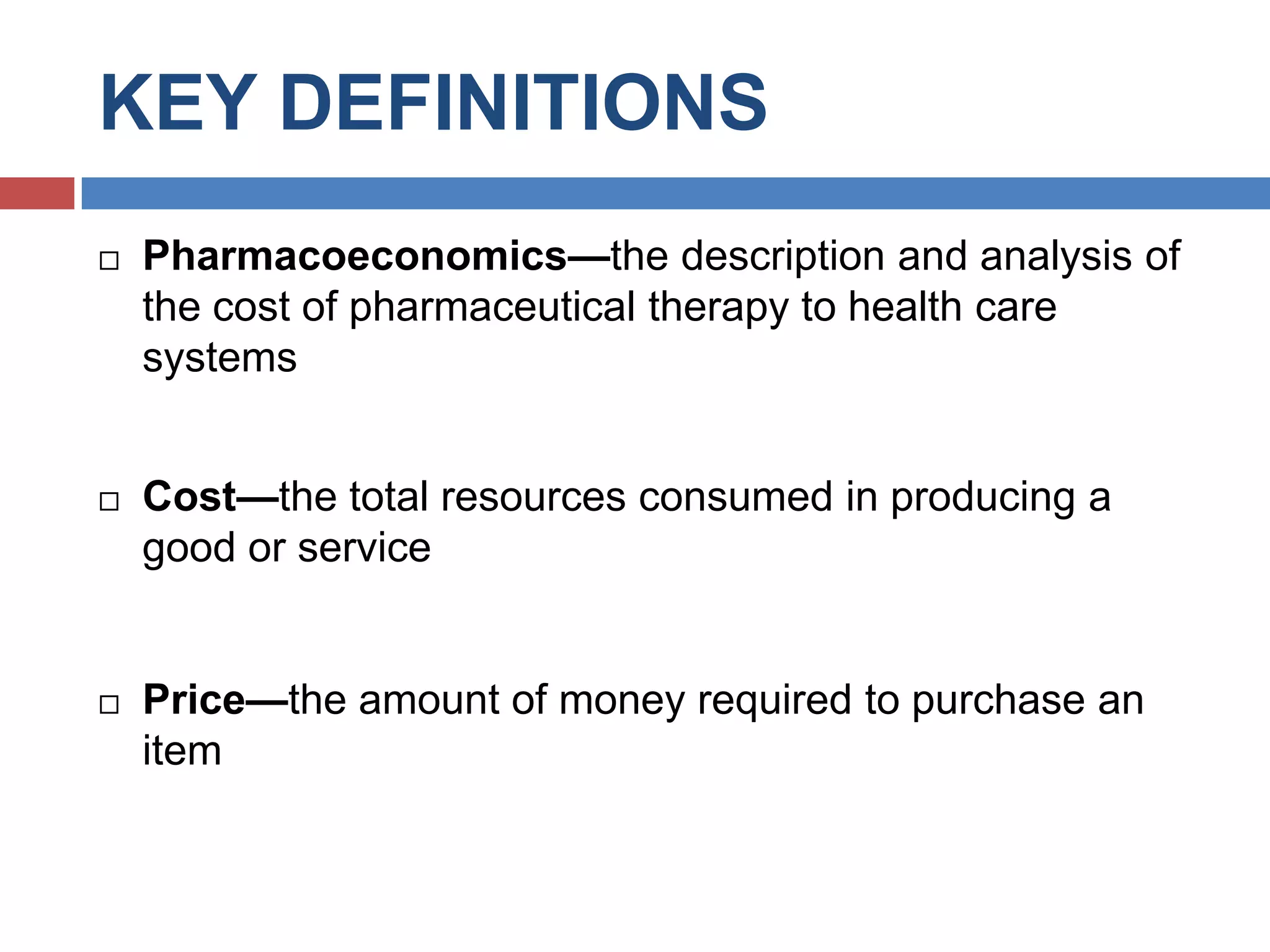 KEY DEFINITIONS
 Pharmacoeconomics—the description and analysis of
the cost of pharmaceutical therapy to health care
systems
 Cost—the total resources consumed in producing a
good or service
 Price—the amount of money required to purchase an
item
 