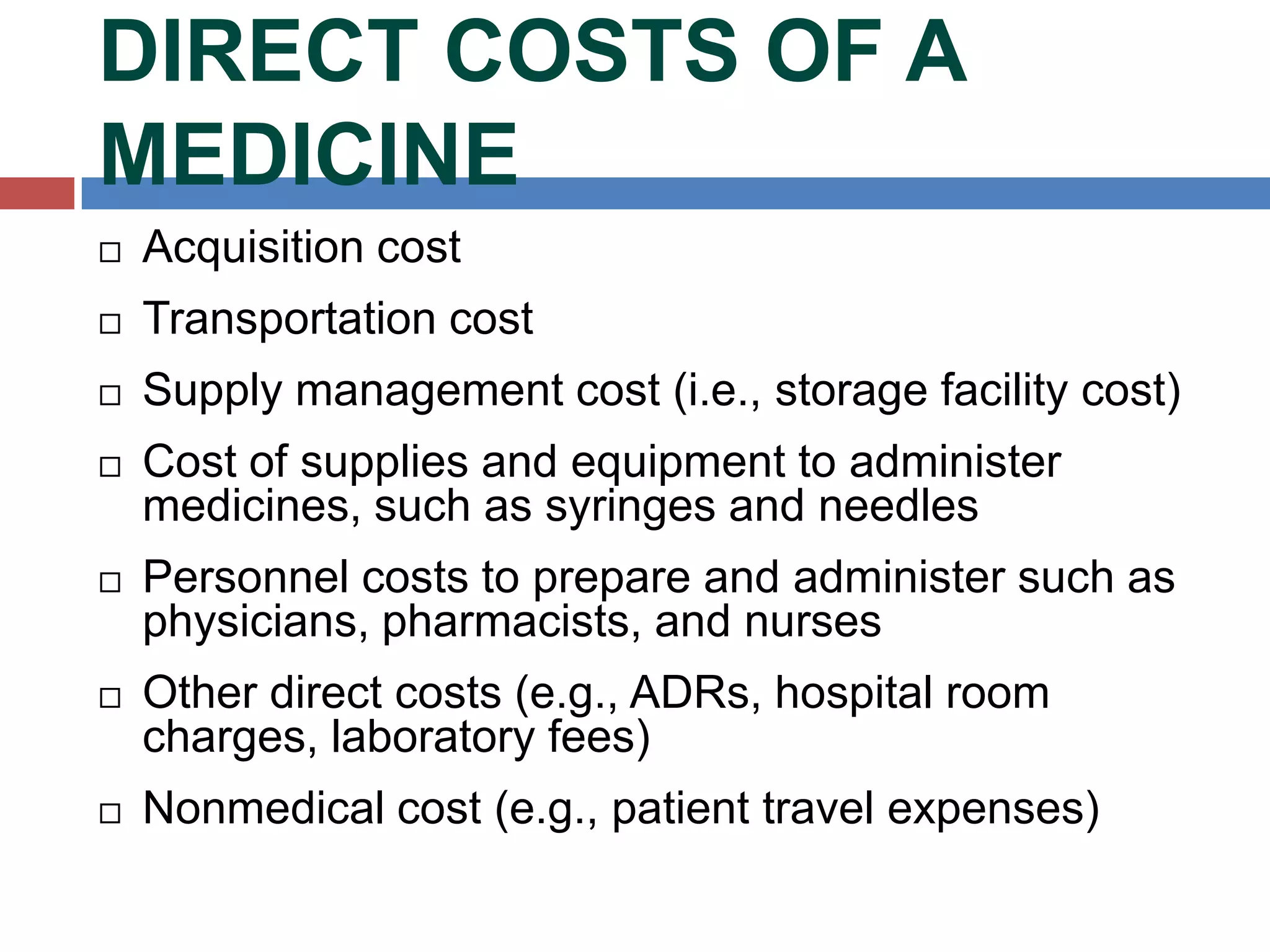 DIRECT COSTS OF A
MEDICINE
 Acquisition cost
 Transportation cost
 Supply management cost (i.e., storage facility cost)
 Cost of supplies and equipment to administer
medicines, such as syringes and needles
 Personnel costs to prepare and administer such as
physicians, pharmacists, and nurses
 Other direct costs (e.g., ADRs, hospital room
charges, laboratory fees)
 Nonmedical cost (e.g., patient travel expenses)
 