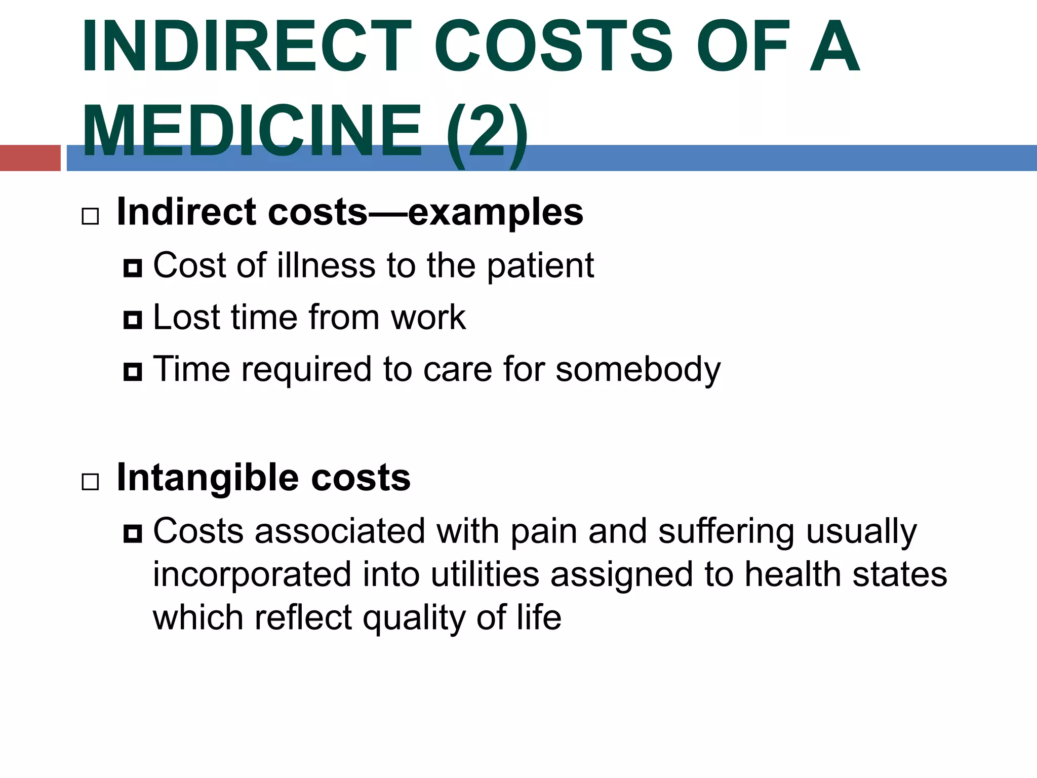 INDIRECT COSTS OF A
MEDICINE (2)
 Indirect costs—examples
 Cost of illness to the patient
 Lost time from work
 Time required to care for somebody
 Intangible costs
 Costs associated with pain and suffering usually
incorporated into utilities assigned to health states
which reflect quality of life
 
