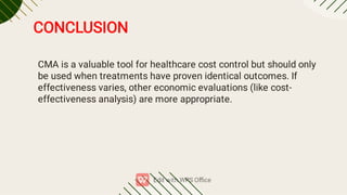 CMA is a valuable tool for healthcare cost control but should only
be used when treatments have proven identical outcomes. If
effectiveness varies, other economic evaluations (like cost-
effectiveness analysis) are more appropriate.
CONCLUSION
 